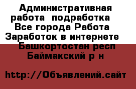 Административная работа (подработка) - Все города Работа » Заработок в интернете   . Башкортостан респ.,Баймакский р-н